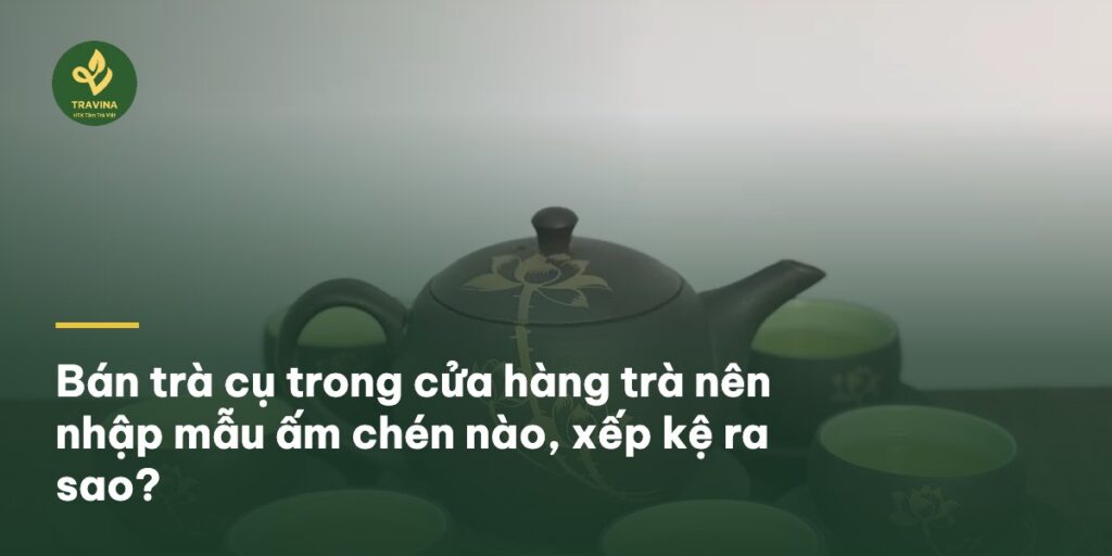 Bán trà cụ trong cửa hàng trà nên nhập mẫu ấm chén nào, xếp kệ ra sao?